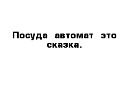 Посуда  автомат- это сказка.